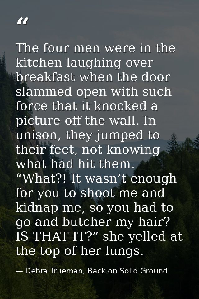 The four men were in the kitchen laughing over breakfast when the door slammed open with such force that it knocked a pi — Debra Trueman, Back on Solid Ground