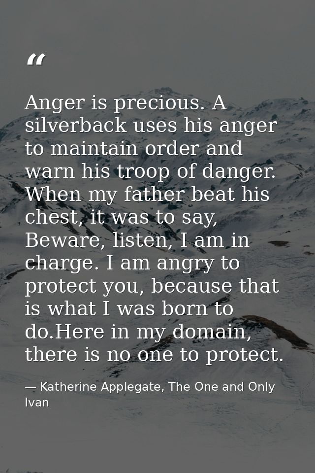Anger is precious. A silverback uses his anger to maintain order and warn his troop of danger. When my father beat his c — Katherine Applegate, The One and Only Ivan