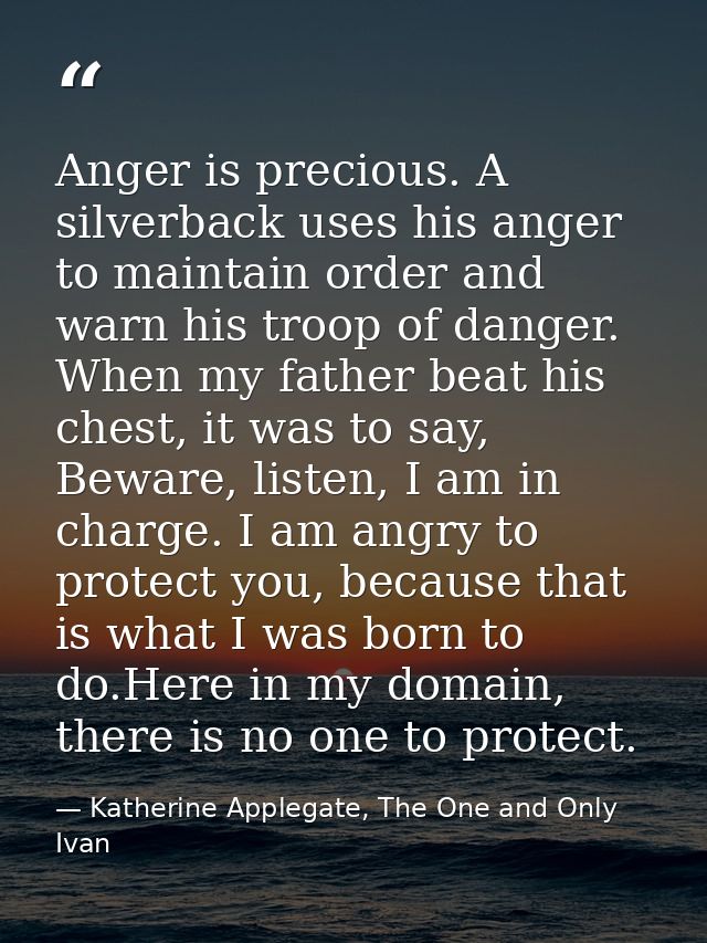 Anger is precious. A silverback uses his anger to maintain order and warn his troop of danger. When my father beat his c — Katherine Applegate, The One and Only Ivan