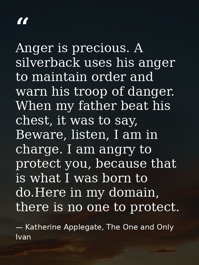 Anger is precious. A silverback uses his anger to maintain order and warn his troop of danger. When my father beat his c — Katherine Applegate, The One and Only Ivan