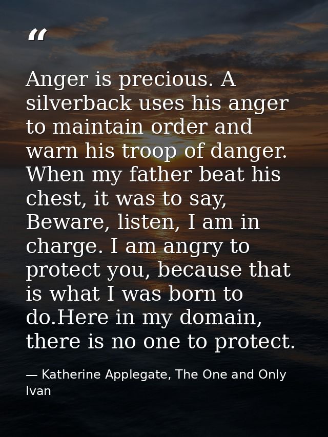 Anger is precious. A silverback uses his anger to maintain order and warn his troop of danger. When my father beat his c — Katherine Applegate, The One and Only Ivan