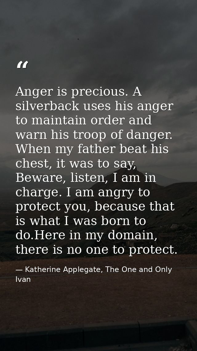 Anger is precious. A silverback uses his anger to maintain order and warn his troop of danger. When my father beat his c — Katherine Applegate, The One and Only Ivan