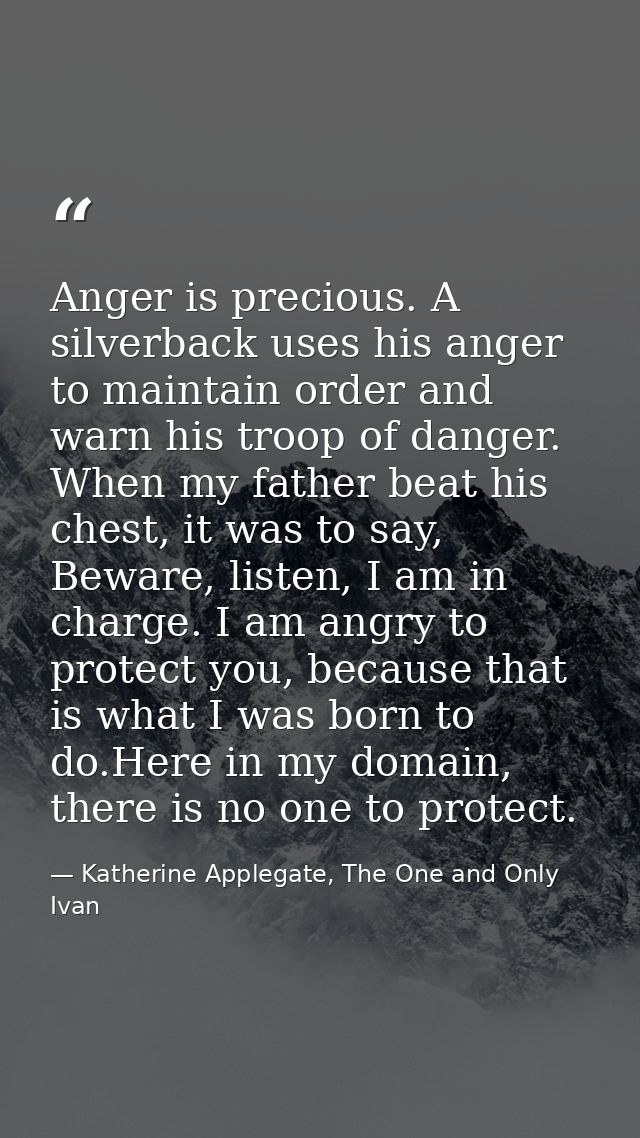 Anger is precious. A silverback uses his anger to maintain order and warn his troop of danger. When my father beat his c — Katherine Applegate, The One and Only Ivan