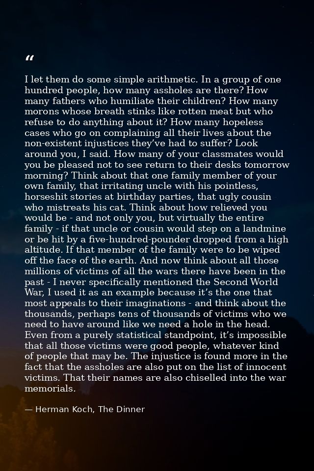 I let them do some simple arithmetic. In a group of one hundred people, how many assholes are there? How many fathers wh — Herman Koch, The Dinner