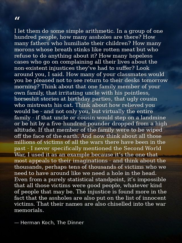 I let them do some simple arithmetic. In a group of one hundred people, how many assholes are there? How many fathers wh — Herman Koch, The Dinner