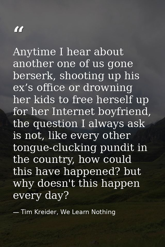 Anytime I hear about another one of us gone berserk, shooting up his ex’s office or drowning her kids to free herself up — Tim Kreider, We Learn Nothing
