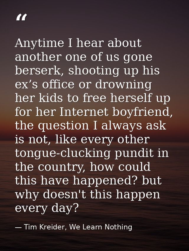 Anytime I hear about another one of us gone berserk, shooting up his ex’s office or drowning her kids to free herself up — Tim Kreider, We Learn Nothing