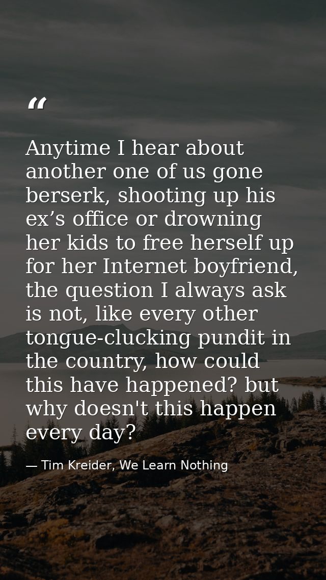 Anytime I hear about another one of us gone berserk, shooting up his ex’s office or drowning her kids to free herself up — Tim Kreider, We Learn Nothing
