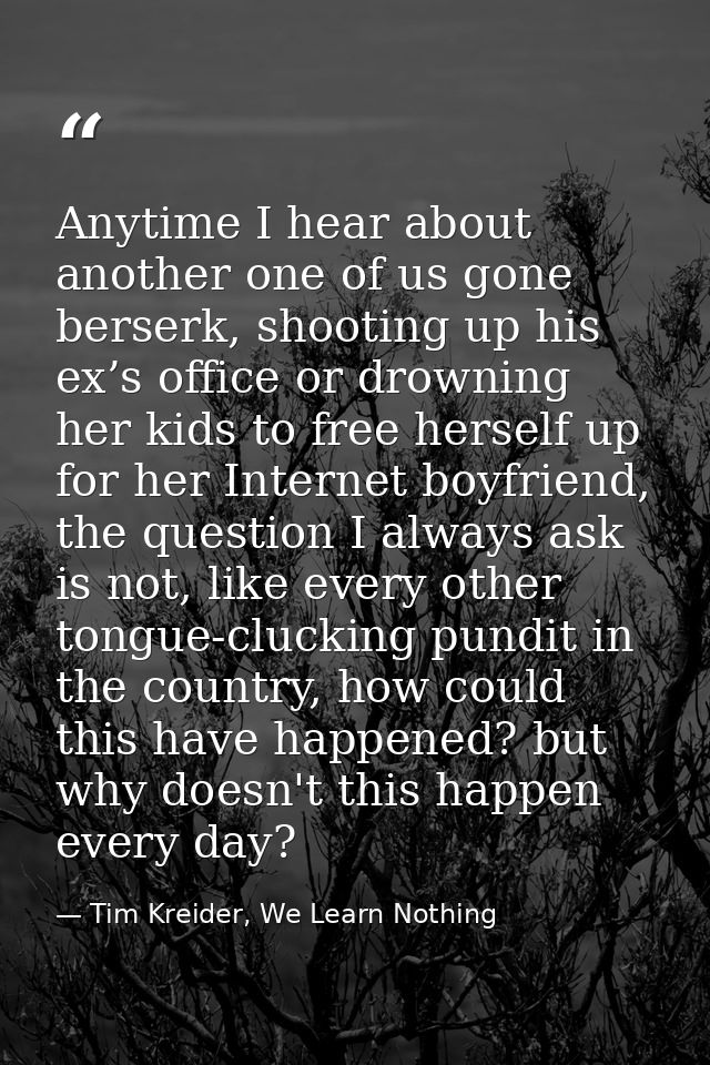 Anytime I hear about another one of us gone berserk, shooting up his ex’s office or drowning her kids to free herself up — Tim Kreider, We Learn Nothing