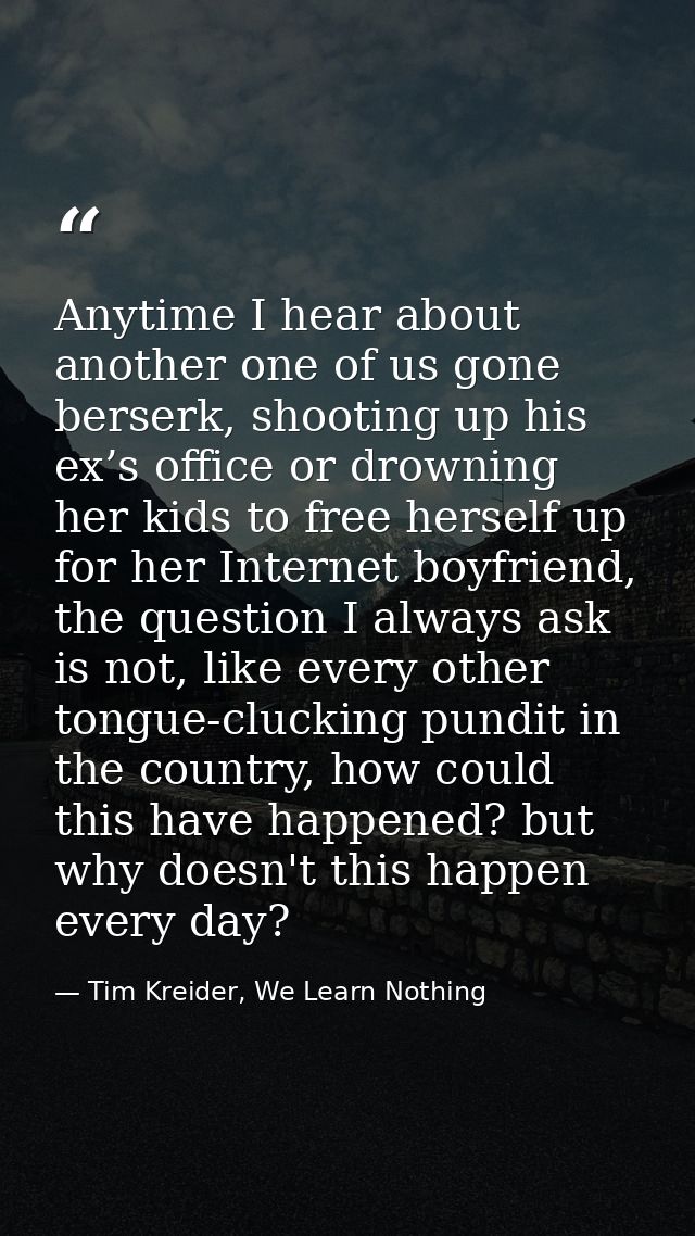 Anytime I hear about another one of us gone berserk, shooting up his ex’s office or drowning her kids to free herself up — Tim Kreider, We Learn Nothing