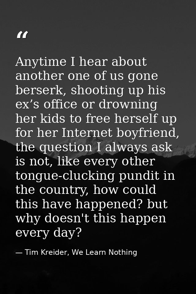 Anytime I hear about another one of us gone berserk, shooting up his ex’s office or drowning her kids to free herself up — Tim Kreider, We Learn Nothing