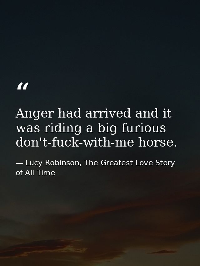 Anger had arrived and it was riding a big furious don't-fuck-with-me horse. — Lucy Robinson, The Greatest Love Story of All Time