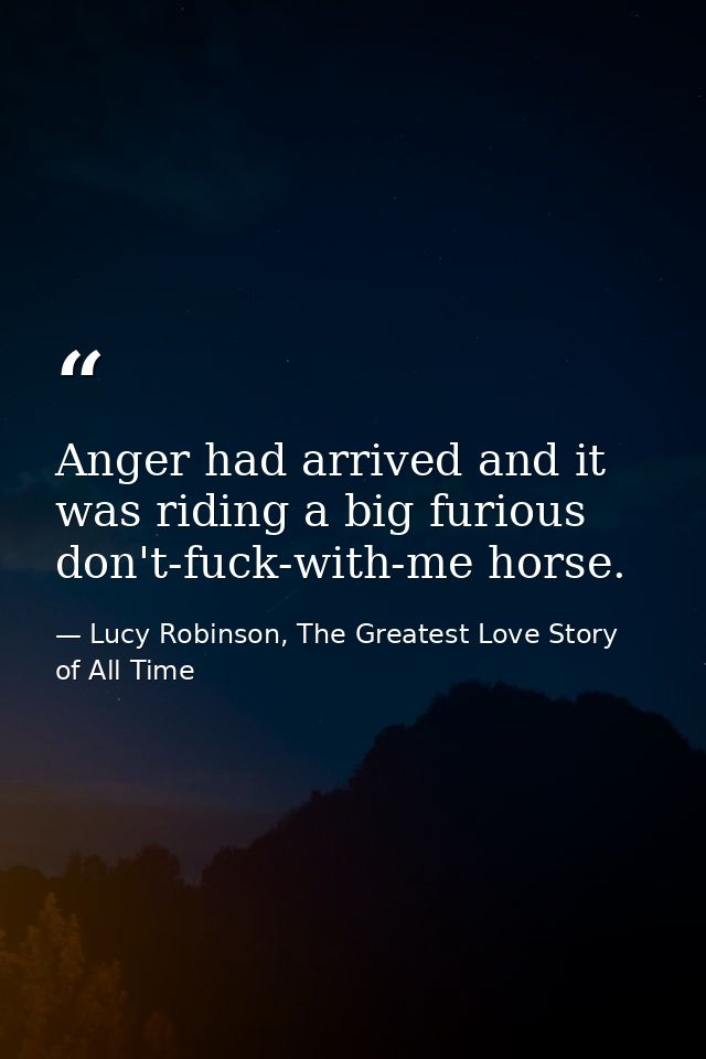 Anger had arrived and it was riding a big furious don't-fuck-with-me horse. — Lucy Robinson, The Greatest Love Story of All Time