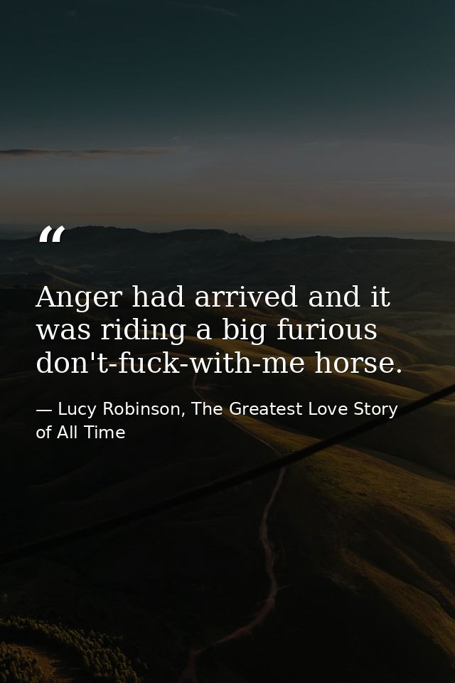 Anger had arrived and it was riding a big furious don't-fuck-with-me horse. — Lucy Robinson, The Greatest Love Story of All Time