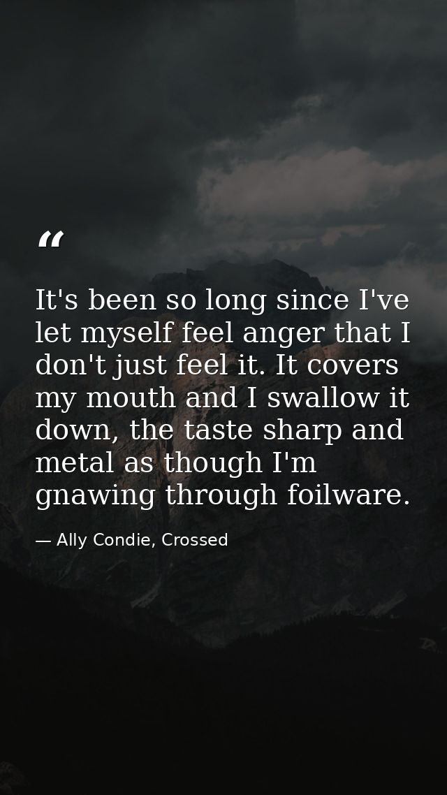 It's been so long since I've let myself feel anger that I don't just feel it. It covers my mouth and I swallow it down,  — Ally Condie, Crossed