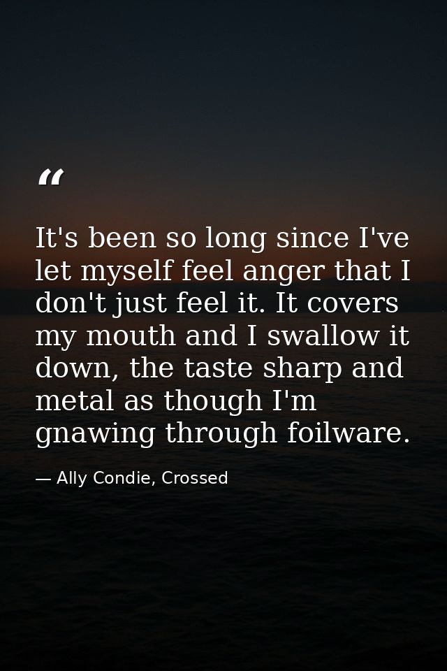 It's been so long since I've let myself feel anger that I don't just feel it. It covers my mouth and I swallow it down,  — Ally Condie, Crossed