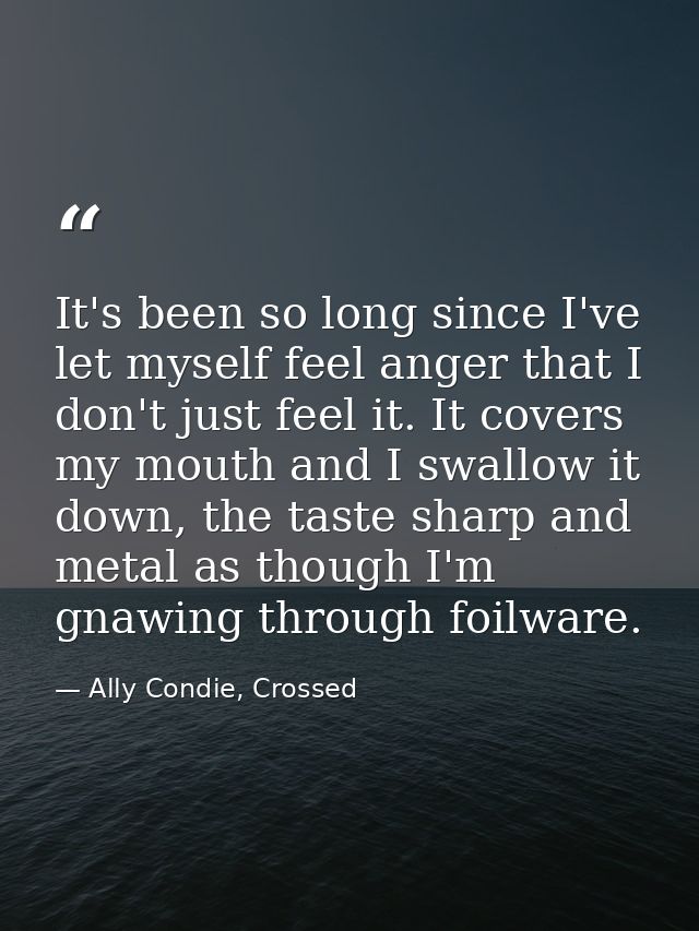 It's been so long since I've let myself feel anger that I don't just feel it. It covers my mouth and I swallow it down,  — Ally Condie, Crossed