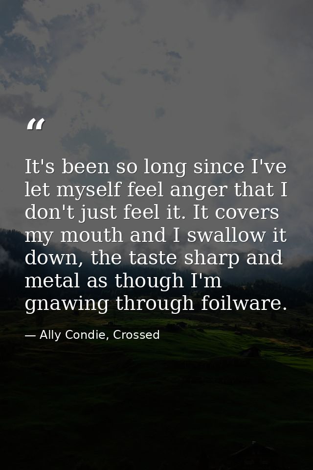 It's been so long since I've let myself feel anger that I don't just feel it. It covers my mouth and I swallow it down,  — Ally Condie, Crossed