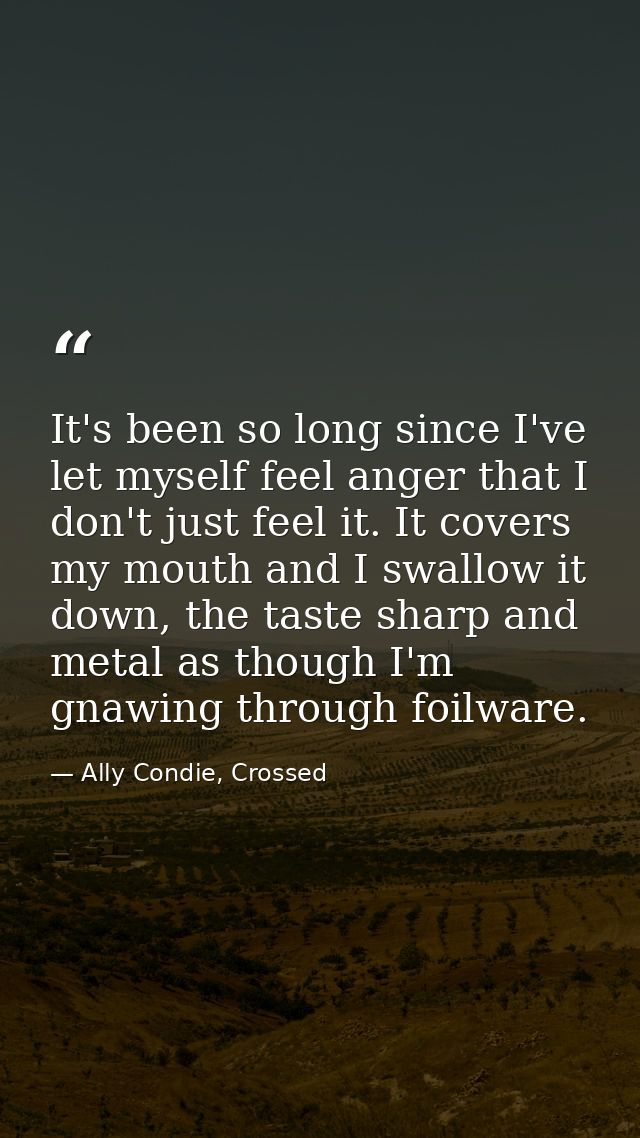 It's been so long since I've let myself feel anger that I don't just feel it. It covers my mouth and I swallow it down,  — Ally Condie, Crossed