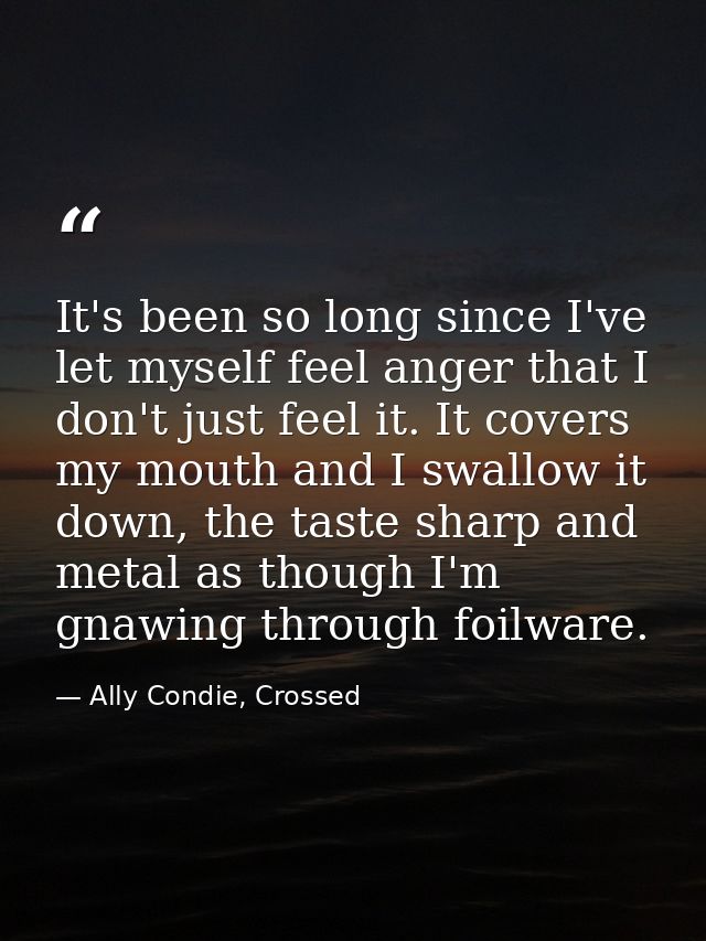 It's been so long since I've let myself feel anger that I don't just feel it. It covers my mouth and I swallow it down,  — Ally Condie, Crossed
