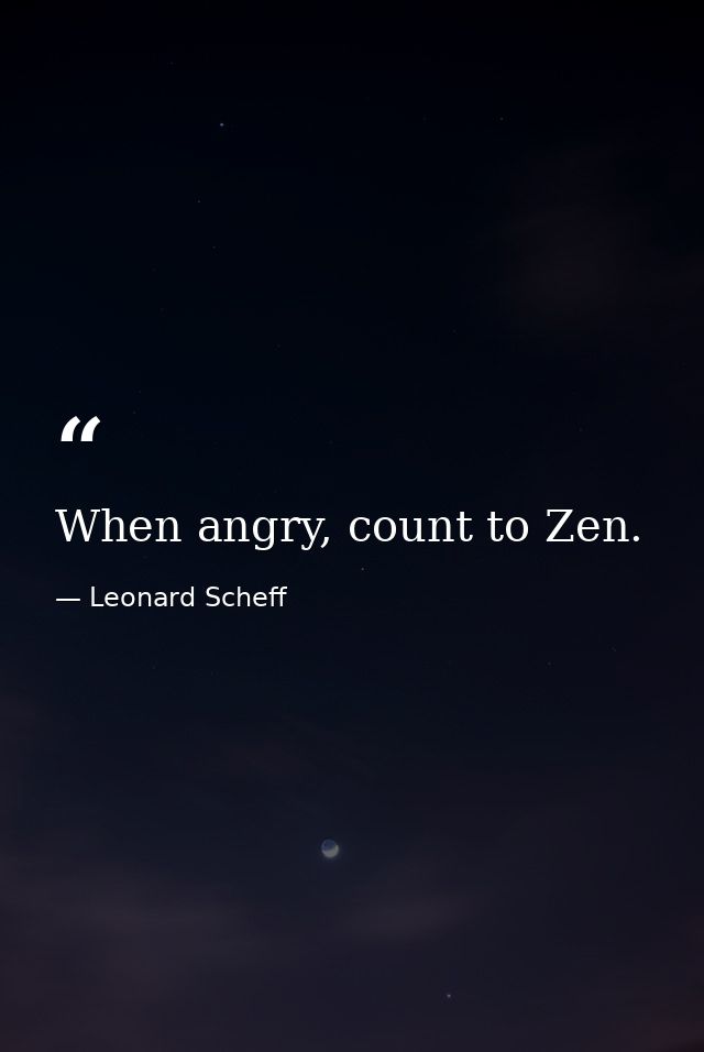 When angry, count to Zen. — Leonard Scheff