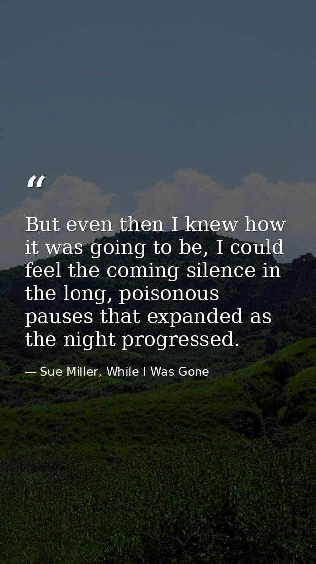 But even then I knew how it was going to be, I could feel the coming silence in the long, poisonous pauses that expanded — Sue Miller, While I Was Gone