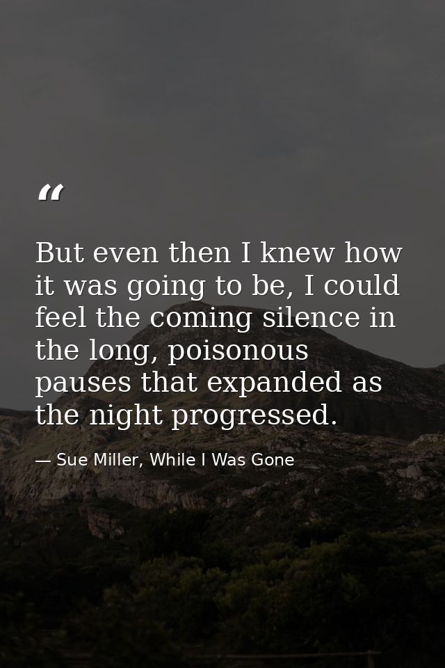 But even then I knew how it was going to be, I could feel the coming silence in the long, poisonous pauses that expanded — Sue Miller, While I Was Gone