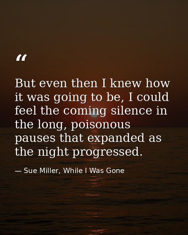But even then I knew how it was going to be, I could feel the coming silence in the long, poisonous pauses that expanded — Sue Miller, While I Was Gone
