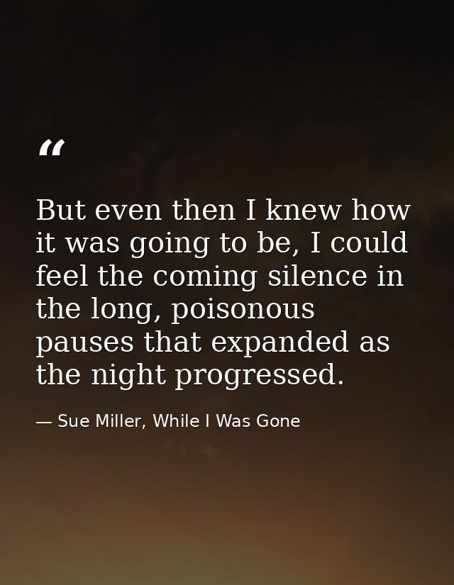 But even then I knew how it was going to be, I could feel the coming silence in the long, poisonous pauses that expanded — Sue Miller, While I Was Gone