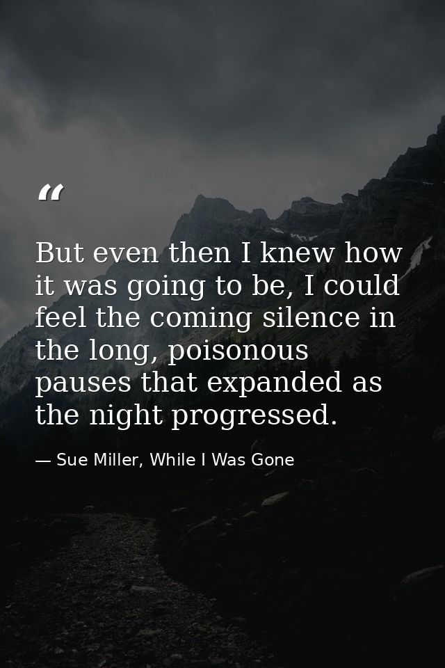 But even then I knew how it was going to be, I could feel the coming silence in the long, poisonous pauses that expanded — Sue Miller, While I Was Gone