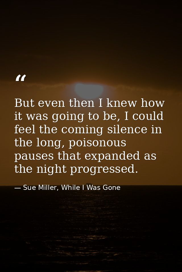 But even then I knew how it was going to be, I could feel the coming silence in the long, poisonous pauses that expanded — Sue Miller, While I Was Gone