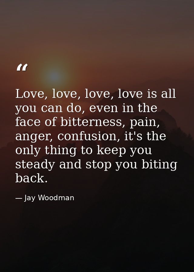 Love, love, love, love is all you can do, even in the face of bitterness, pain, anger, confusion, it's the only thing to — Jay Woodman