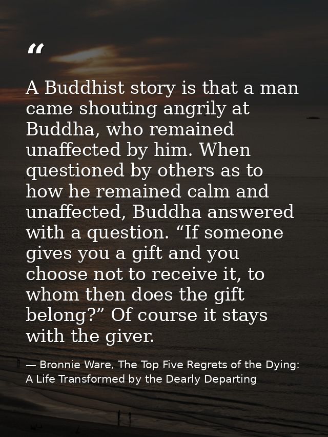 A Buddhist story is that a man came shouting angrily at Buddha, who remained unaffected by him. When questioned by other — Bronnie Ware, The Top Five Regrets of the Dying: A Life Transformed by the Dearly Departing