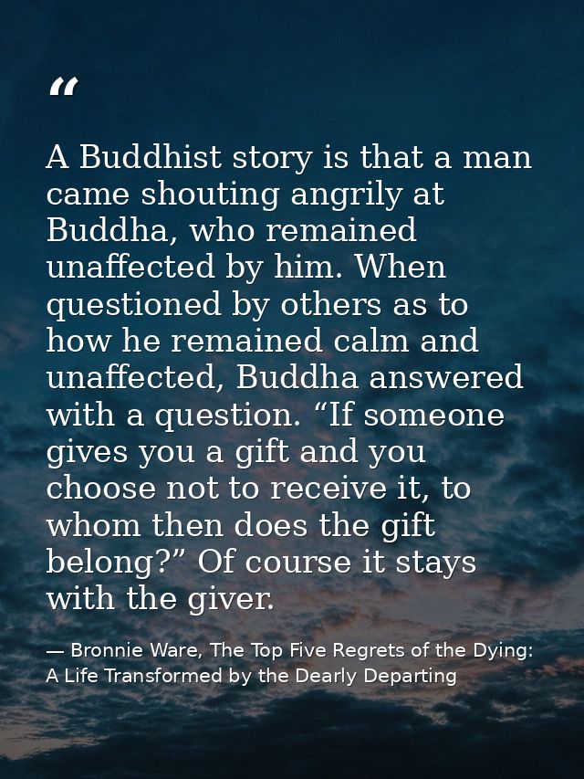A Buddhist story is that a man came shouting angrily at Buddha, who remained unaffected by him. When questioned by other — Bronnie Ware, The Top Five Regrets of the Dying: A Life Transformed by the Dearly Departing