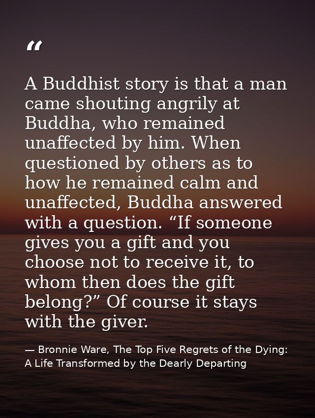 A Buddhist story is that a man came shouting angrily at Buddha, who remained unaffected by him. When questioned by other — Bronnie Ware, The Top Five Regrets of the Dying: A Life Transformed by the Dearly Departing