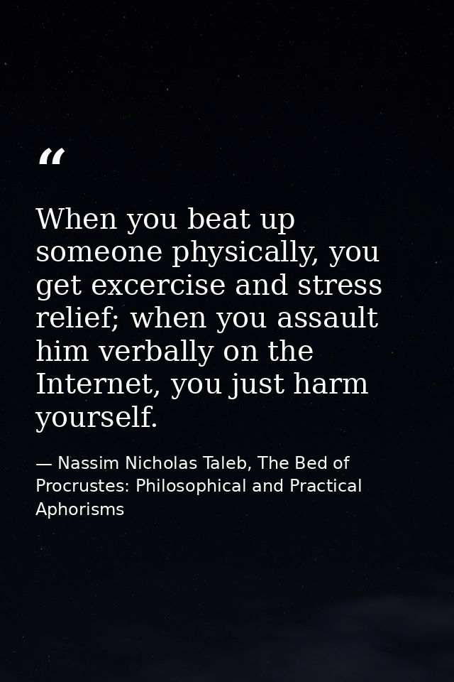 When you beat up someone physically, you get excercise and stress relief; when you assault him verbally on the Internet, — Nassim Nicholas Taleb, The Bed of Procrustes: Philosophical and Practical Aphorisms