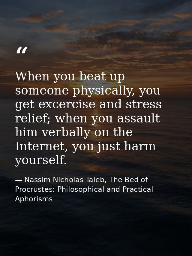 When you beat up someone physically, you get excercise and stress relief; when you assault him verbally on the Internet, — Nassim Nicholas Taleb, The Bed of Procrustes: Philosophical and Practical Aphorisms