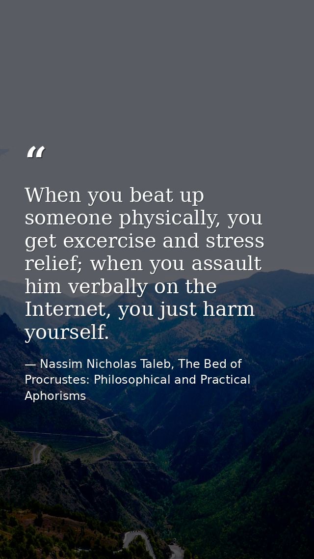 When you beat up someone physically, you get excercise and stress relief; when you assault him verbally on the Internet, — Nassim Nicholas Taleb, The Bed of Procrustes: Philosophical and Practical Aphorisms