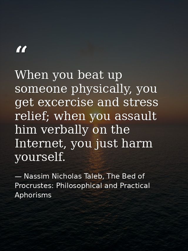 When you beat up someone physically, you get excercise and stress relief; when you assault him verbally on the Internet, — Nassim Nicholas Taleb, The Bed of Procrustes: Philosophical and Practical Aphorisms
