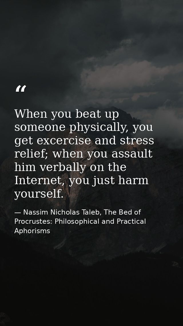 When you beat up someone physically, you get excercise and stress relief; when you assault him verbally on the Internet, — Nassim Nicholas Taleb, The Bed of Procrustes: Philosophical and Practical Aphorisms