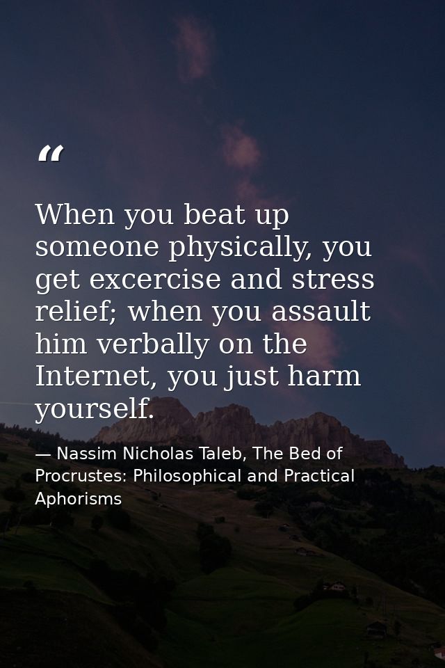 When you beat up someone physically, you get excercise and stress relief; when you assault him verbally on the Internet, — Nassim Nicholas Taleb, The Bed of Procrustes: Philosophical and Practical Aphorisms