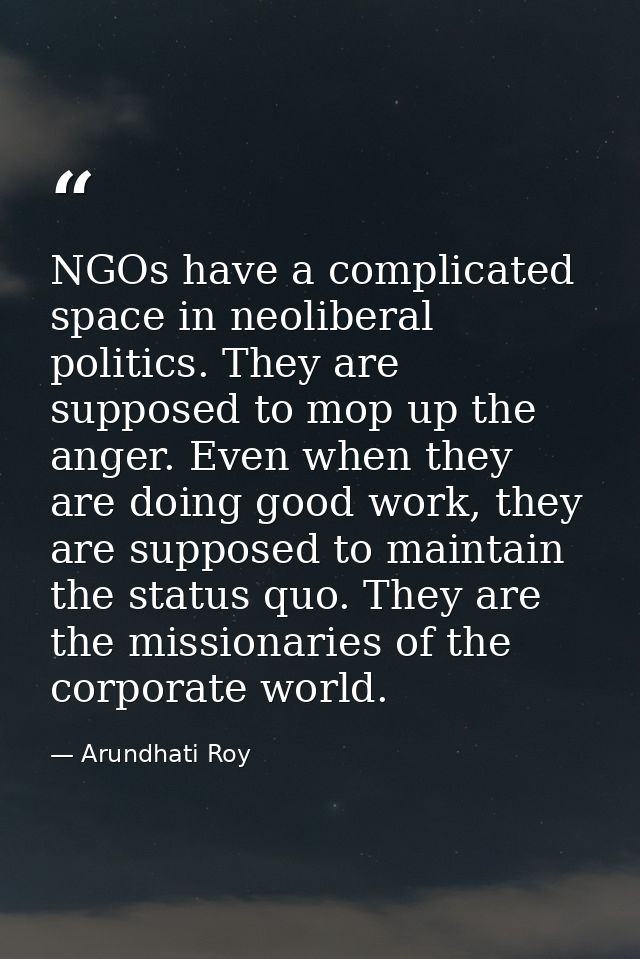 NGOs have a complicated space in neoliberal politics. They are supposed to mop up the anger. Even when they are doing go — Arundhati Roy