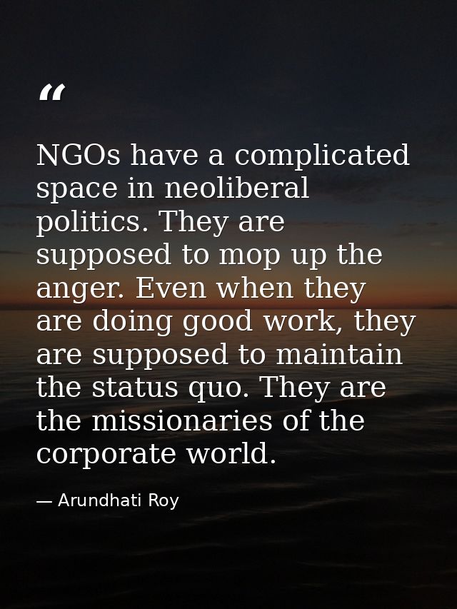 NGOs have a complicated space in neoliberal politics. They are supposed to mop up the anger. Even when they are doing go — Arundhati Roy