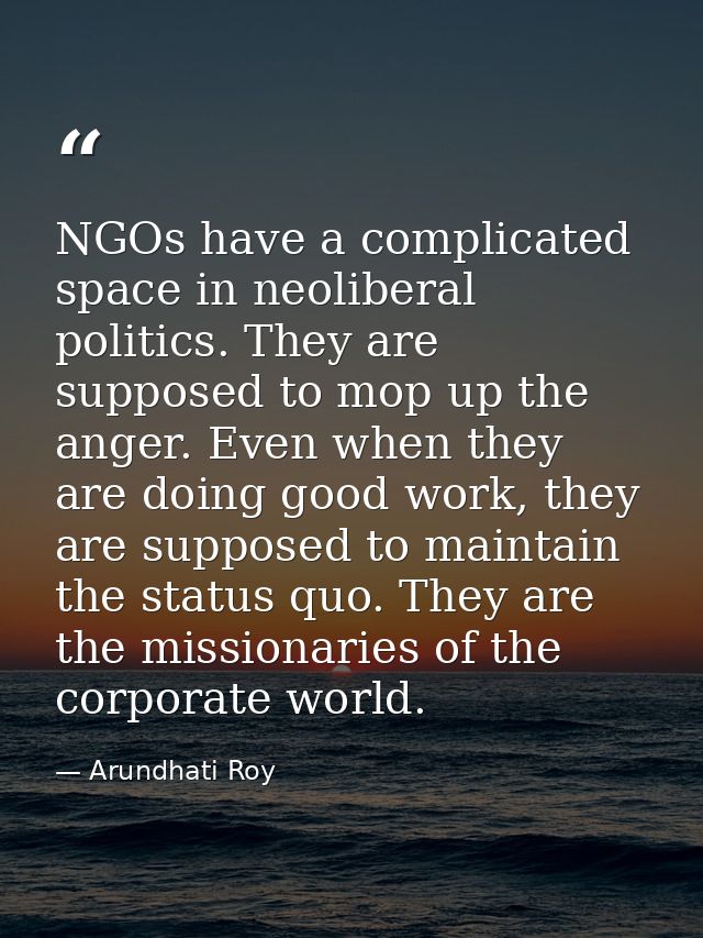 NGOs have a complicated space in neoliberal politics. They are supposed to mop up the anger. Even when they are doing go — Arundhati Roy