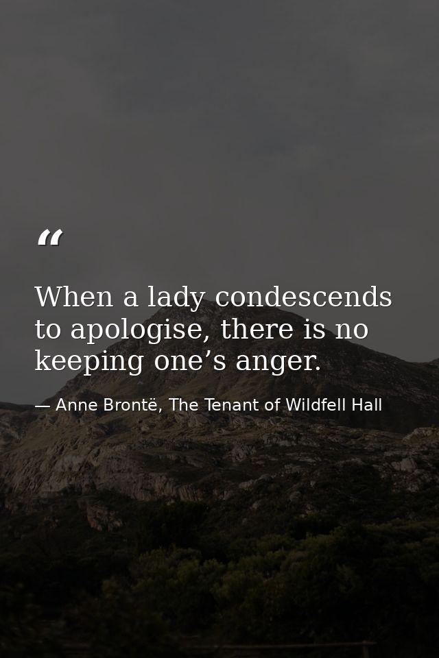 When a lady condescends to apologise, there is no keeping one’s anger. — Anne Brontë, The Tenant of Wildfell Hall
