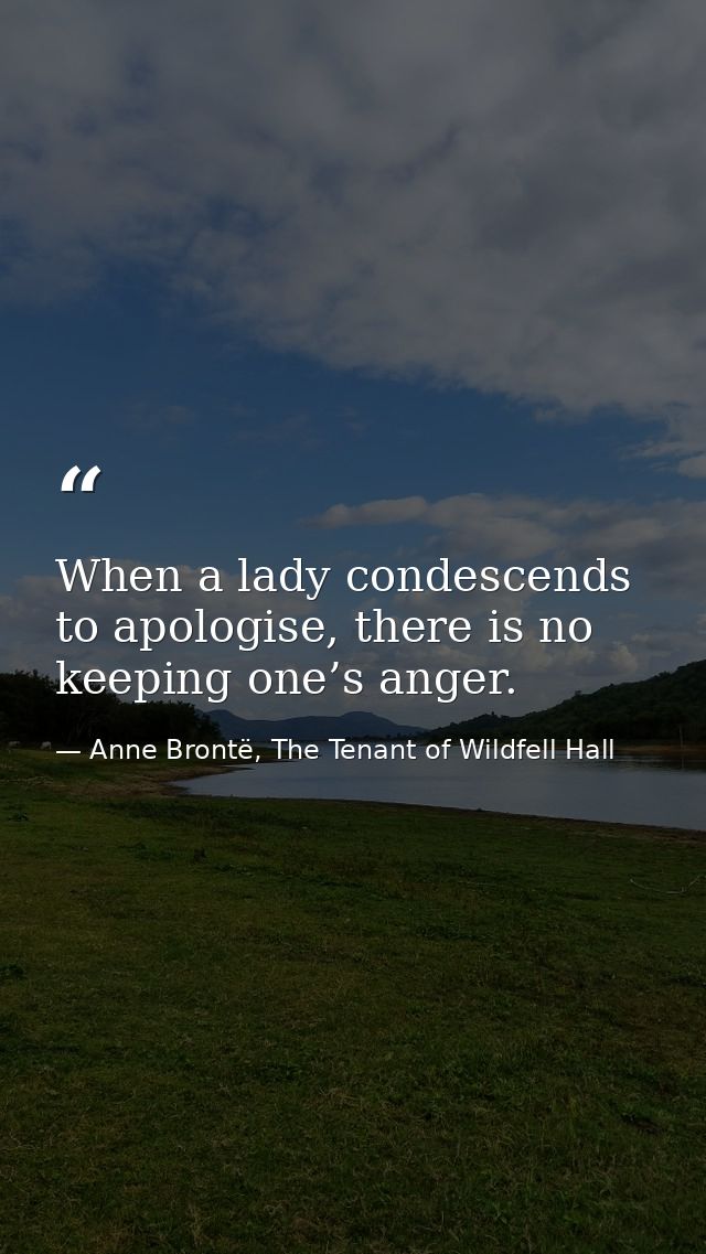 When a lady condescends to apologise, there is no keeping one’s anger. — Anne Brontë, The Tenant of Wildfell Hall