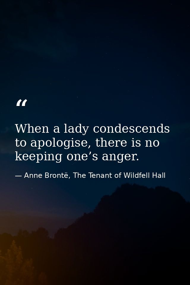 When a lady condescends to apologise, there is no keeping one’s anger. — Anne Brontë, The Tenant of Wildfell Hall