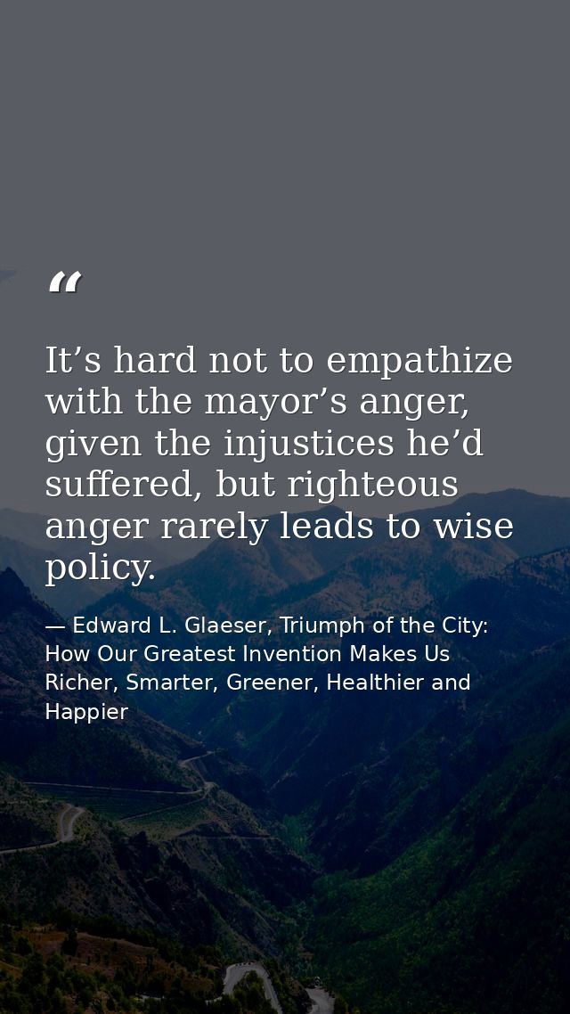 It’s hard not to empathize with the mayor’s anger, given the injustices he’d suffered, but righteous anger rarely leads  — Edward L. Glaeser, Triumph of the City: How Our Greatest Invention Makes Us Richer, Smarter, Greener, Healthier and Happier