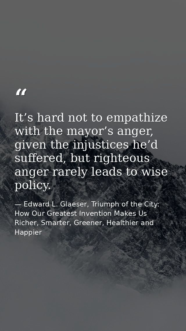 It’s hard not to empathize with the mayor’s anger, given the injustices he’d suffered, but righteous anger rarely leads  — Edward L. Glaeser, Triumph of the City: How Our Greatest Invention Makes Us Richer, Smarter, Greener, Healthier and Happier