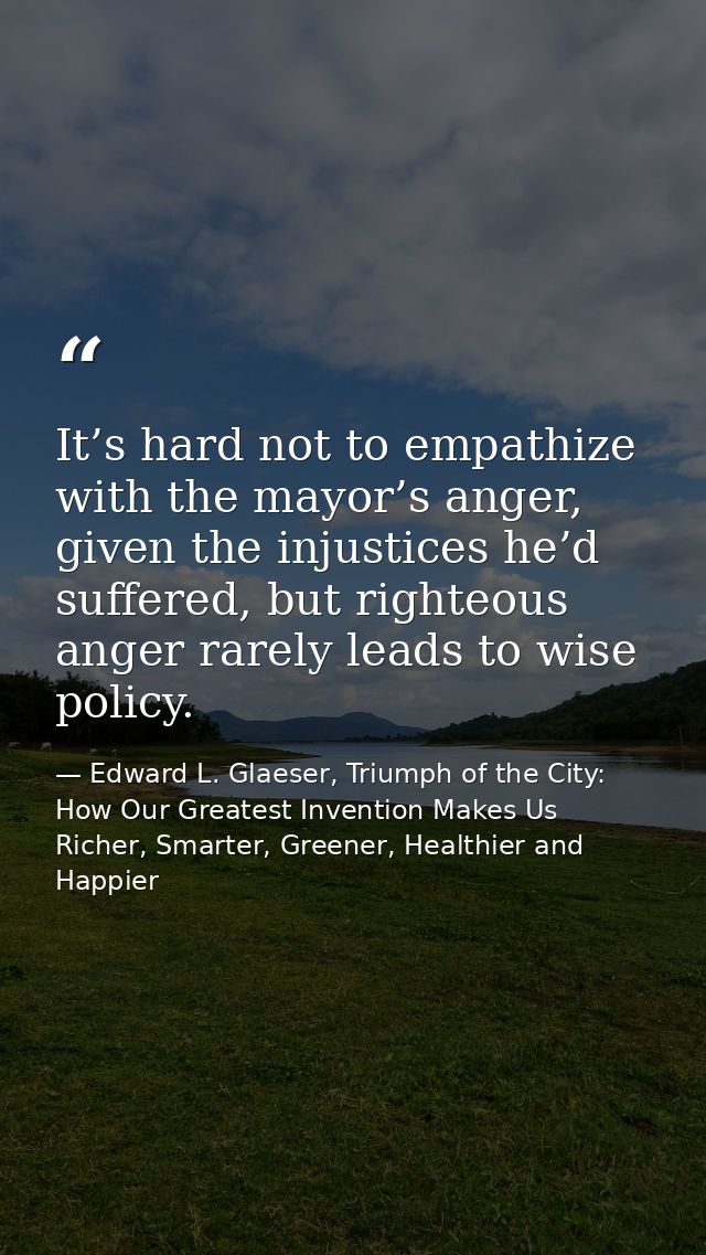 It’s hard not to empathize with the mayor’s anger, given the injustices he’d suffered, but righteous anger rarely leads  — Edward L. Glaeser, Triumph of the City: How Our Greatest Invention Makes Us Richer, Smarter, Greener, Healthier and Happier